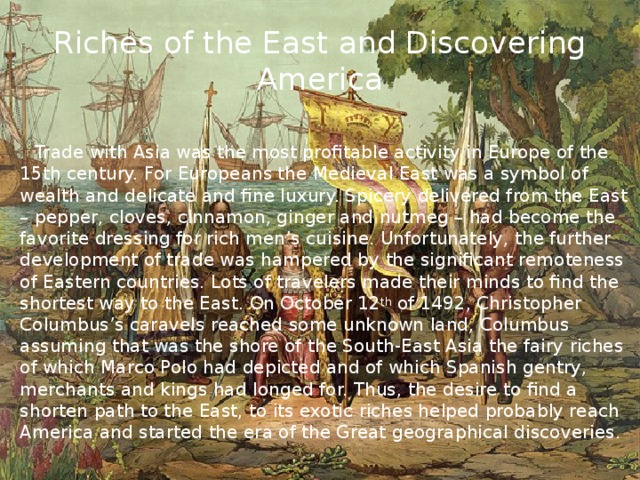 Riches of the East and Discovering America  Trade with Asia was the most profitable activity in Europe of the 15th century. For Europeans the Medieval East was a symbol of wealth and delicate and fine luxury. Spicery delivered from the East – pepper, cloves, cinnamon, ginger and nutmeg – had become the favorite dressing for rich men’s cuisine. Unfortunately, the further development of trade was hampered by the significant remoteness of Eastern countries. Lots of travelers made their minds to find the shortest way to the East. On October 12 th of 1492, Christopher Columbus’s caravels reached some unknown land, Columbus assuming that was the shore of the South-East Asia the fairy riches of which Marco Polo had depicted and of which Spanish gentry, merchants and kings had longed for. Thus, the desire to find a shorten path to the East, to its exotic riches helped probably reach America and started the era of the Great geographical discoveries.