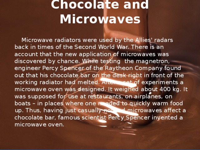Chocolate and Microwaves    Microwave radiators were used by the Allies' radars back in times of the Second World War. There is an account that the new application of microwaves was discovered by chance. While testing the magnetron, engineer Percy Spencer of the Raytheon Company found out that his chocolate bar on the desk right in front of the working radiator had melted. After a set of experiments a microwave oven was designed. It weighed about 400 kg. It was supposed for use at restaurants, on airplanes, on boats – in places where one needed to quickly warm food up. Thus, having just casually noticed microwaves affect a chocolate bar, famous scientist Percy Spencer invented a microwave oven.