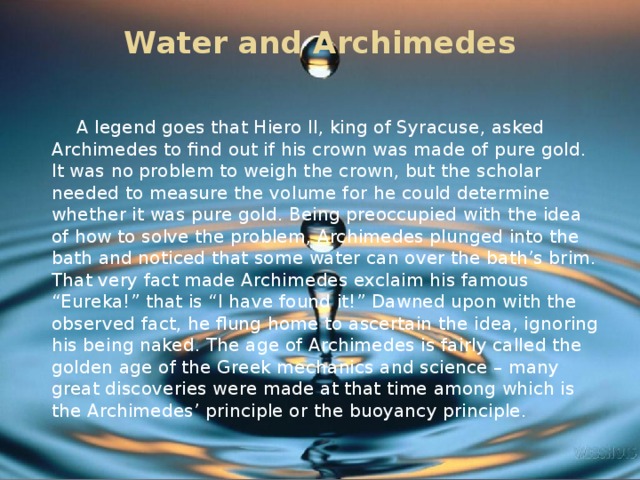 Water and Archimedes    A legend goes that Hiero II, king of Syracuse, asked Archimedes to find out if his crown was made of pure gold. It was no problem to weigh the crown, but the scholar needed to measure the volume for he could determine whether it was pure gold. Being preoccupied with the idea of how to solve the problem, Archimedes plunged into the bath and noticed that some water can over the bath’s brim. That very fact made Archimedes exclaim his famous “Eureka!” that is “I have found it!” Dawned upon with the observed fact, he flung home to ascertain the idea, ignoring his being naked. The age of Archimedes is fairly called the golden age of the Greek mechanics and science – many great discoveries were made at that time among which is the Archimedes’ principle or the buoyancy principle.