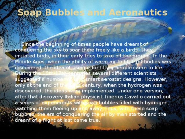 Soap Bubbles and Aeronautics    Since the beginning of times people have dreamt of conquering the sky to soar there freely like a birds. They imitated birds, in their early tries to take off the ground. In the Middle Ages, when the ability of warm air to lift light bodies was discovered, the idea of using it for lifting people came to life. During the 16th-17th centuries several different scientists suggested a number of very smart aerostat designs. However, only at the end of the 18th century, when the hydrogen was discovered, the ideas were implemented. Under one version, after that discovery Italian physicist Tiberius Cavallo carried out a series of experiments with soap bubbles filled with hydrogen, watching them fleeing up and away. Thus, with these soap bubbles, the era of conquering the air by man started and the dream of a flight at last came true.
