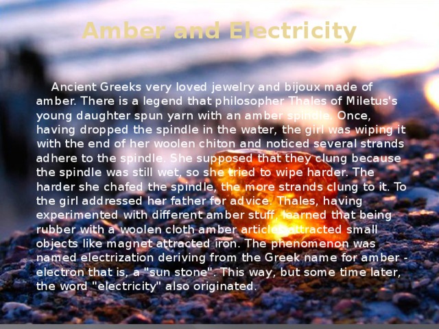 Amber and Electricity    Ancient Greeks very loved jewelry and bijoux made of amber. There is a legend that philosopher Thales of Miletus's young daughter spun yarn with an amber spindle. Once, having dropped the spindle in the water, the girl was wiping it with the end of her woolen chiton and noticed several strands adhere to the spindle. She supposed that they clung because the spindle was still wet, so she tried to wipe harder. The harder she chafed the spindle, the more strands clung to it. To the girl addressed her father for advice. Thales, having experimented with different amber stuff, learned that being rubber with a woolen cloth amber articles attracted small objects like magnet attracted iron. The phenomenon was named electrization deriving from the Greek name for amber - electron that is, a 