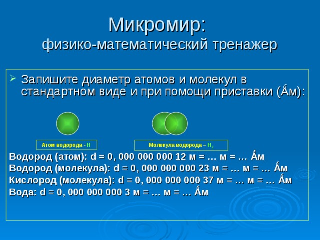 Микромир:  физико-математический тренажер Запишите диаметр атомов и молекул в стандартном виде и при помощи приставки ( Ǻ м): Водород ( атом ) : d = 0, 000 000 000 12 м = … м = … Ǻ м Водород (молекула): d = 0, 000 000 000 23 м = … м = … Ǻ м Кислород (молекула): d = 0, 000 000 000 37 м = … м = … Ǻ м Вода: d = 0, 000 000 000 3 м = … м = … Ǻ м  Атом водорода - Н Молекула водорода – Н 2