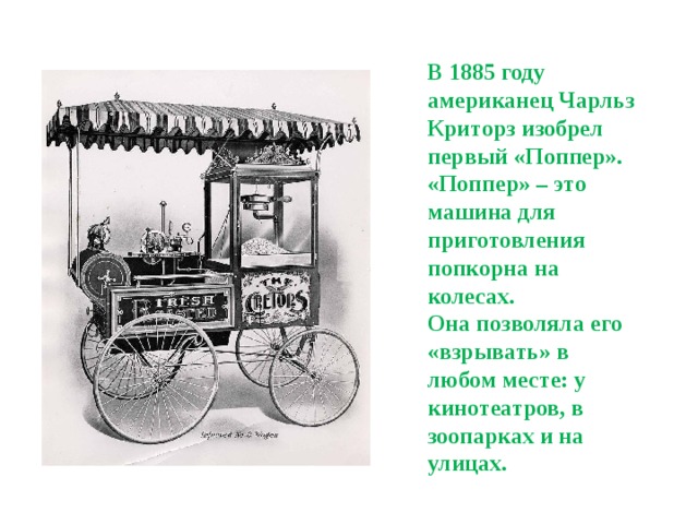 В 1885 году американец Чарльз Криторз изобрел первый «Поппер». «Поппер» – это машина для приготовления попкорна на колесах. Она позволяла его «взрывать» в любом месте: у кинотеатров, в зоопарках и на улицах.