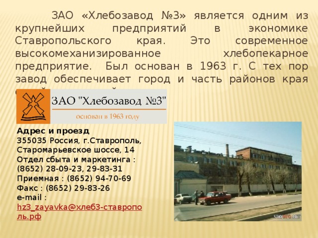 ЗАО «Хлебозавод №3» является одним из крупнейших предприятий в экономике Ставропольского края. Это современное высокомеханизированное хлебопекарное предприятие. Был основан в 1963 г. С тех пор завод обеспечивает город и часть районов края своей продукцией. Адрес и проезд 355035 Россия, г.Ставрополь, Старомарьевское шоссе, 14 Отдел сбыта и маркетинга : (8652) 28-09-23, 29-83-31 Приемная : (8652) 94-70-69 Факс : (8652) 29-83-26 e-mail :  hz3_zayavka@хлеб3-ставрополь.рф