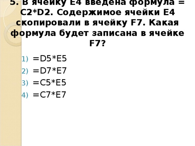 5. В ячейку E4 введена формула = C2*D2 . Содержимое ячейки E4 скопировали в ячейку F7. Какая формула будет записана в ячейке F7 ?