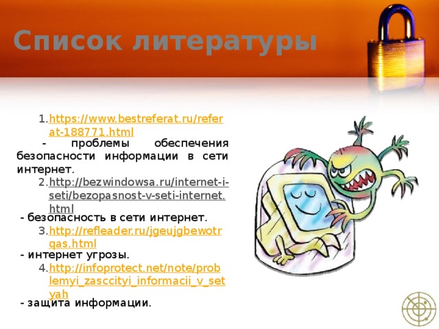 Список литературы https://www.bestreferat.ru/referat-188771.html  - проблемы обеспечения безопасности информации в сети интернет. http://bezwindowsa.ru/internet-i-seti/bezopasnost-v-seti-internet.html  -  безопасность в сети интернет. http://refleader.ru/jgeujgbewotrqas.html  - интернет угрозы. http://infoprotect.net/note/problemyi_zasccityi_informacii_v_setyah  - защита информации.