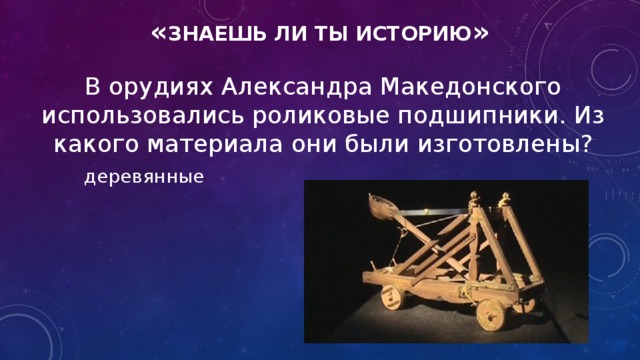 « знаешь ли ты историю » В орудиях Александра Македонского использовались роликовые подшипники. Из какого материала они были изготовлены? деревянные
