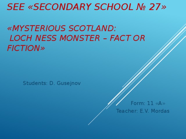 SEE «Secondary school № 27»   «Mysterious Scotland:  Loch Ness monster – fact or fiction» Students: D. Gusejnov  Form: 11 «A» Teacher: E.V. Mordas