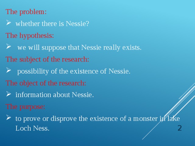 The problem: whether there is Nessie? The hypothesis:  we will suppose that Nessie really exists. The subject of the research:  possibility of the existence of Nessie. The object of the research: information about Nessie. The purpose: to prove or disprove the existence of a monster in lake Loch Ness.