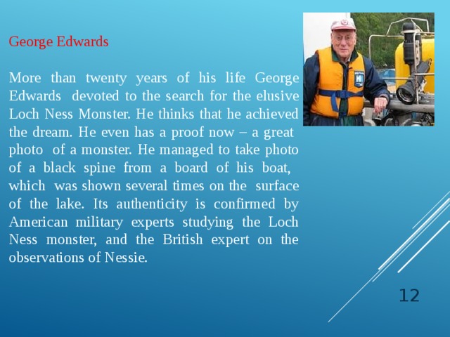 George Edwards More than twenty years of his life George Edwards devoted to the search for the elusive Loch Ness Monster. He thinks that he achieved the dream. He even has a proof now – a great photo of a monster. He managed to take photo of a black spine from a board of his boat, which was shown several times on the surface of the lake. Its authenticity is confirmed by American military experts studying the Loch Ness monster, and the British expert on the observations of Nessie.  