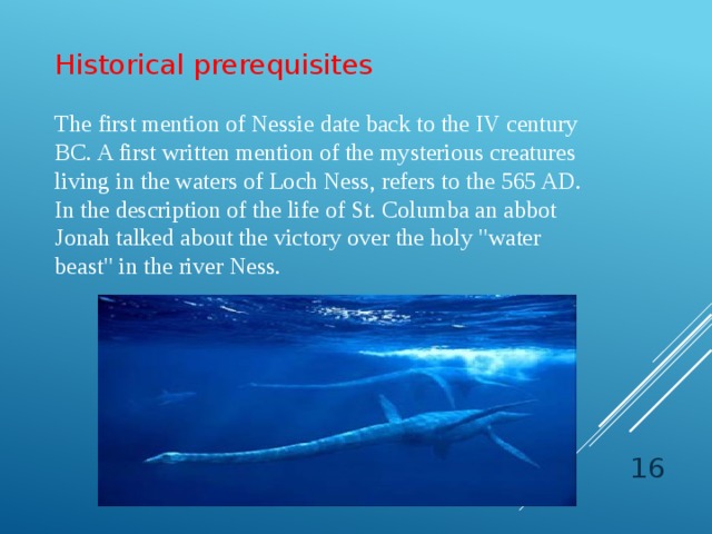 Historical prerequisites The first mention of Nessie date back to the IV century BC. A first written mention of the mysterious creatures living in the waters of Loch Ness, refers to the 565 AD. In the description of the life of St. Columba an abbot Jonah talked about the victory over the holy 