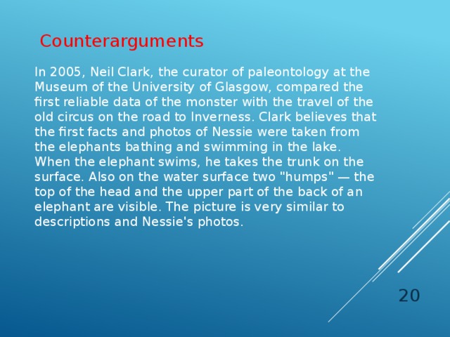Counterarguments In 2005, Neil Clark, the curator of paleontology at the Museum of the University of Glasgow, compared the first reliable data of the monster with the travel of the old circus on the road to Inverness. Clark believes that the first facts and photos of Nessie were taken from the elephants bathing and swimming in the lake. When the elephant swims, he takes the trunk on the surface. Also on the water surface two 