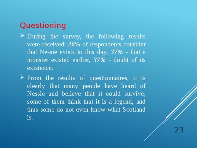   Questioning During the survey, the following results were received: 26% of respondents consider that Nessie exists to this day, 37% - that a monster existed earlier, 37% - doubt of its existence. From the results of questionnaires, it is clearly that many people have heard of Nessie and believe that it could survive; some of them think that it is a legend, and thus some do not even know what Scotland is.