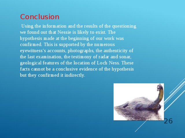 Conclusion    Using the information and the results of the questioning we found out that Nessie is likely to exist. The hypothesis made at the beginning of our work was confirmed. This is supported by the numerous eyewitness’s accounts, photographs, the authenticity of the last examination, the testimony of radar and sonar, geological features of the location of Loch Ness. These facts cannot be a conclusive evidence of the hypothesis but they confirmed it indirectly.