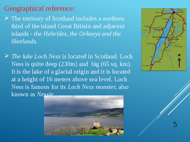Geographical reference: The territory of Scotland includes a northern third of the island Great Britain and adjacent  islands - the Hebrides, the Orkneys and the Shetlands. The lake Loch Ness is located in Scotland. Loch Ness is quite deep (230m) and big (65 sq. km). It is the lake of a glacial origin and it is located at a height of 16 meters above sea level. Loch Ness is famous for its Loch Ness monster, also known as Nessie .