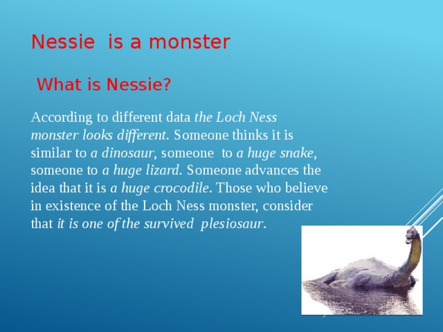 Nessie is a monster  What is Nessie? According to different data the Loch Ness monster looks different. Someone thinks it is similar to a dinosaur , someone to a huge snake , someone to a huge lizard . Someone advances the idea that it is a huge crocodile . Those who believe in existence of the Loch Ness monster, consider that it is one of the survived plesiosaur .