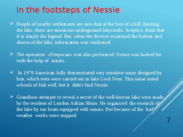 In the footsteps of Nessie People of nearby settlements are sure that at the foot of a hill, limiting the lake, there are enormous underground labyrinths. Sceptics, think that it is simply the legend. But, when the devices examined the bottom and shores of the lake, information was confirmed. The operation «Deepscan» was also performed: Nessie was looked for with the help of sonars.  In 1979 American Jolly demonstrated very sensitive sonar designed by him, which tests were carried out in lake Loch Ness. This sonar noted schools of fish well, but it didn't find Nessie. Grandiose attempts to reveal a secret of the well-known lake were made by the resident of London Adrian Shine. He organized the research of the lake by ten boats equipped with sonars. But because of the bad weather works were stopped.