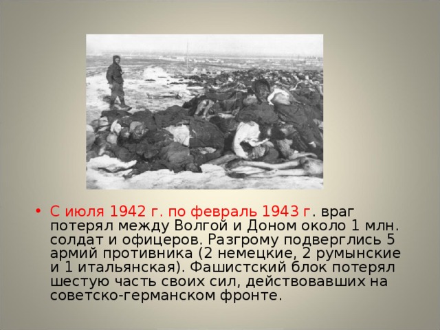 С июля 1942 г. по февраль 1943 г . враг потерял между Волгой и Доном около 1 млн. солдат и офицеров. Разгрому подверглись 5 армий противника (2 немецкие, 2 румынские и 1 итальянская). Фашистский блок потерял шестую часть своих сил, действовавших на советско-германском фронте.