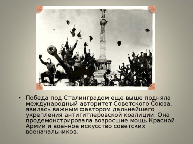 Победа под Сталинградом еще выше подняла международный авторитет Советского Союза, явилась важным фактором дальнейшего укрепления антигитлеровской коалиции. Она продемонстрировала возросшие мощь Красной Армии и военное искусство советских военачальников.
