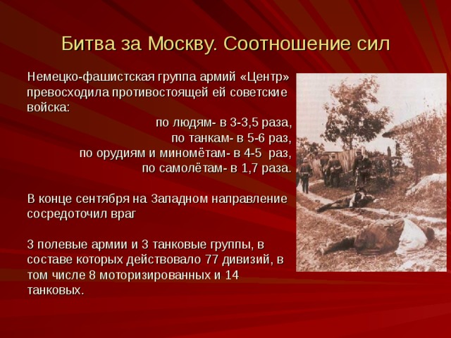 Битва за Москву. Соотношение сил Немецко-фашистская группа армий «Центр» превосходила противостоящей ей советские войска:  по людям- в 3-3 ,5 раза,  по танкам- в 5-6 раз,  по орудиям и миномётам- в 4-5 раз,  по самолётам- в 1,7 раза. В конце сентября на Западном направление сосредоточил враг 3 полевые армии и 3 танковые группы, в составе которых действовало 77 дивизий, в том числе 8 моторизированных и 14 танковых.