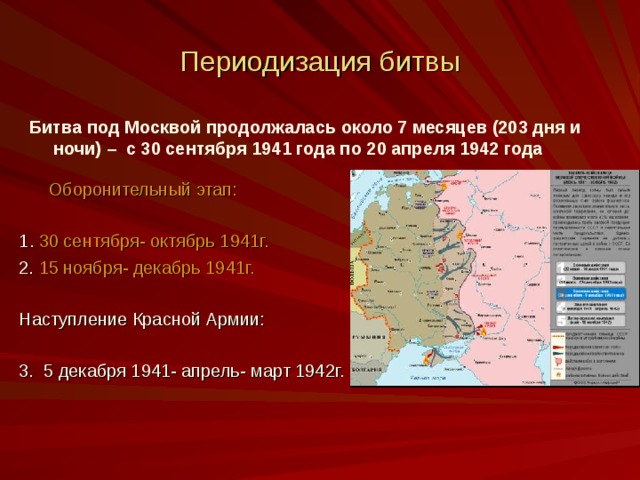 Периодизация битвы Битва под Москвой продолжалась около 7 месяцев (203 дня и ночи) – с 30 сентября 1941 года по 20 апреля 1942 года   Оборонительный этап: 1 . 30 сентября- октябрь 1941г. 2. 15 ноября- декабрь 1941г. Наступление Красной Армии: 3. 5 декабря 1941- апрель- март 1942г.