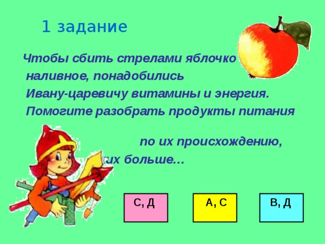 1 задание  Чтобы сбить стрелами яблочко  наливное, понадобились  Ивану-царевичу витамины и энергия.  Помогите разобрать продукты питания по их происхождению,  каких больше…        С, Д  А, С  В, Д