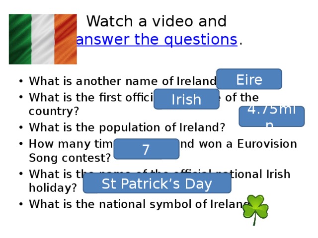 Watch a video and  answer the questions . What is another name of Ireland? What is the first official language of the country? What is the population of Ireland? How many times has Ireland won a Eurovision Song contest? What is the name of the official national Irish holiday? What is the national symbol of Ireland? Eire Irish 4.75mln. 7 St Patrick’s Day