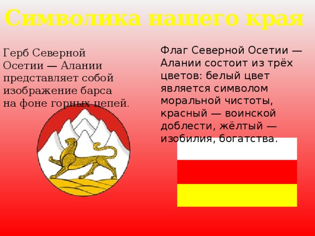 Символика нашего края Флаг Северной Осетии — Алании состоит из трёх цветов: белый цвет является символом моральной чистоты, красный — воинской доблести, жёлтый — изобилия, богатства. Герб Северной Осетии — Алании представляет собой изображение барса на фоне горных цепей .
