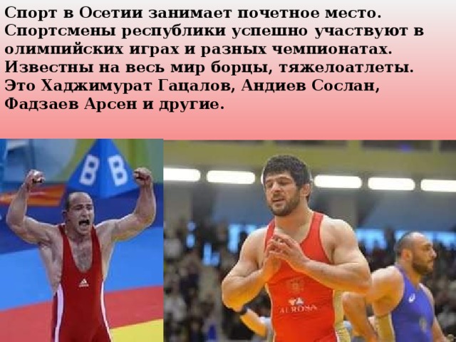 Спорт в Осетии занимает почетное место. Спортсмены республики успешно участвуют в олимпийских играх и разных чемпионатах. Известны на весь мир борцы, тяжелоатлеты. Это Хаджимурат Гацалов, Андиев Сослан, Фадзаев Арсен и другие.