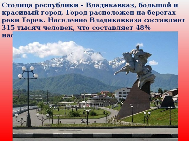 Столица республики – Владикавказ, большой и красивый город. Город расположен на берегах реки Терек. Население Владикавказа составляет 315 тысяч человек, что составляет 48% населения республики.