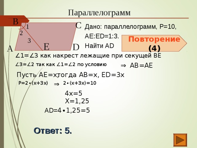 Параллелограмм В  С  1  Дано: параллелограмм, P=10, АЕ:ЕD=1:3. Найти AD 2  3  Повторение (4) Е  D  А  ∠ 1=∠3 как накрест лежащие при секущей ВЕ АВ=АЕ ⇒  ∠ 3=∠2 так как ∠1=∠2 по условию Пусть АЕ=х, тогда АВ=х, ЕD=3х  Р=2 ∙(х+3х)  ⇒  2 ∙(х+3х)=10  4х=5  Х=1,25  AD= 4 ∙ 1,25 =5 Ответ: 5.