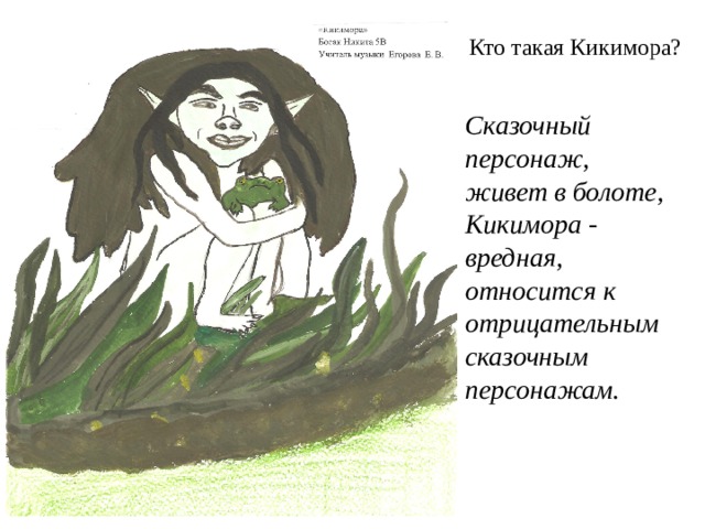 Кто такая Кикимора?   Сказочный персонаж, живет в болоте, Кикимора - вредная, относится к отрицательным сказочным персонажам.