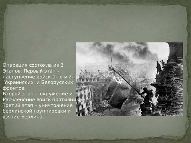 Операция состояла из 3 Этапов. Первый этап - наступление войск 1-го и 2-го  Украинских и Белорусских фронтов. Второй этап - окружение и Расчленение войск противника. Третий этап – уничтожение берлинской группировки и взятие Берлина.