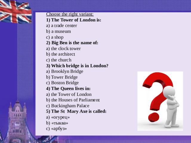 Choose the right variant:    1) The Tower of London is:   a) a trade center   b) a museum   c) a shop 2) Big Ben is the name of:   a) the clock tower   b) the architect   c) the church 3) Which bridge is in London?    a) Brooklyn Bridge   b) Tower Bridge   c) Boston Bridge 4) The Queen lives in:   a) the Tower of London   b) the Houses of Parliament   c) Buckingham Palace 5) The St  Mary Axe is called:   a) «огурец»  b) «тыква»    c) «арбуз»