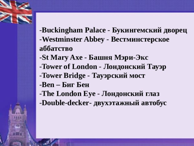 - Buckingham Palace - Букингемский дворец - Westminster Abbey - Вестминстерское аббатство - St Mary Axe - Башня Мэри - Экс - Tower of London - Лондонский Тауэр - Tower Bridge - Тауэрский мост - Ben – Биг Бен - The London Eye - Лондонский глаз - Double - decker - двухэтажный автобус