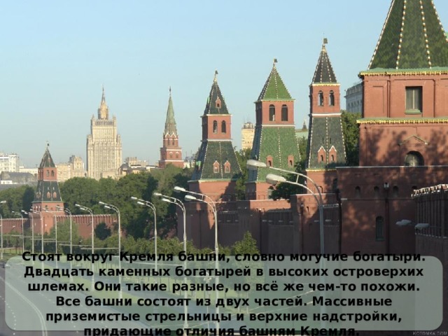 Стоят вокруг Кремля башни, словно могучие богатыри. Двадцать каменных богатырей в высоких островерхих шлемах. Они такие разные, но всё же чем-то похожи. Все башни состоят из двух частей. Массивные приземистые стрельницы и верхние надстройки, придающие отличия башням Кремля.