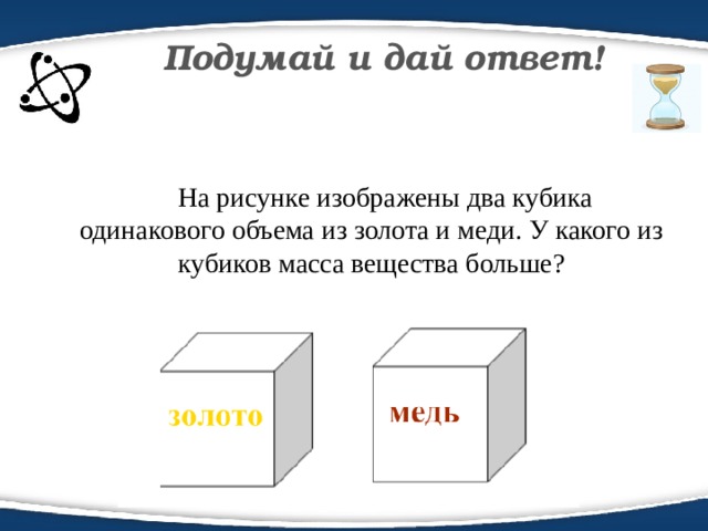 Подумай и дай ответ!  На рисунке изображены два кубика одинакового объема из золота и меди. У какого из кубиков масса вещества больше?
