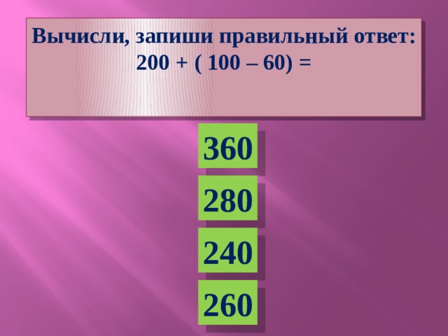 Вычисли, запиши правильный ответ: 200 + ( 100 – 60) =  360 280 240 260