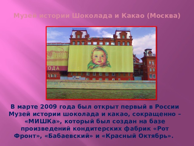 Музей истории Шоколада и Какао (Москва)   В марте 2009 года был открыт первый в России Музей истории шоколада и какао, сокращенно – «МИШКа», который был создан на базе произведений кондитерских фабрик «Рот Фронт», «Бабаевский» и «Красный Октябрь».