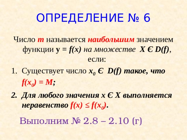ОПРЕДЕЛЕНИЕ № 6 Число m называется наибольшим значением функции у = f(x) на множестве X Є D(f) , если: Существует число x 0 Є D(f) такое, что f(x 0 ) = M ; Для любого значения х Є Х выполняется неравенство f(x) ≤ f(x 0 ) . Выполним № 2.8 – 2.10 (г)