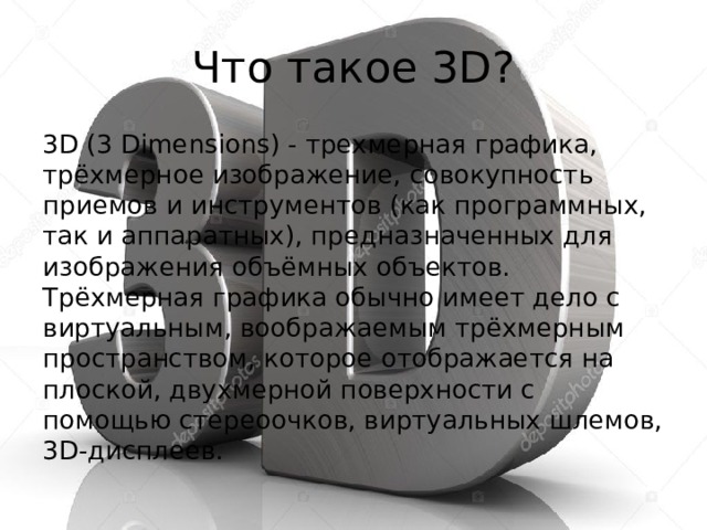 Что такое 3D? 3D (3 Dimensions) - трехмерная графика, трёхмерное изображение, совокупность приемов и инструментов (как программных, так и аппаратных), предназначенных для изображения объёмных объектов. Трёхмерная графика обычно имеет дело с виртуальным, воображаемым трёхмерным пространством, которое отображается на плоской, двухмерной поверхности с помощью стереоочков, виртуальных шлемов, 3D-дисплеев.