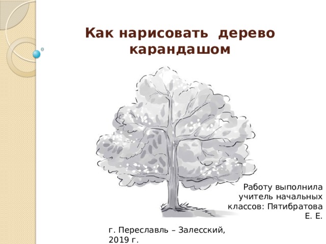 Как нарисовать дерево карандашом   Работу выполнила учитель начальных классов: Пятибратова Е. Е. г. Переславль – Залесский, 2019 г.