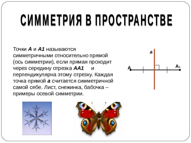 Точки А и А1 называются симметричными относительно прямой (ось симметрии), если прямая проходит через середину отрезка АА1 и перпендикулярна этому отрезку. Каждая точка прямой а считается симметричной самой себе. Лист, снежинка, бабочка – примеры осевой симметрии. а А 1 А