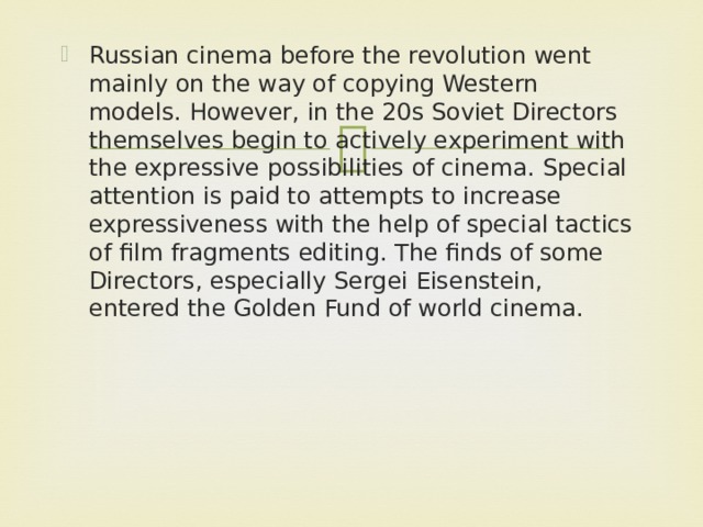 Russian cinema before the revolution went mainly on the way of copying Western models. However, in the 20s Soviet Directors themselves begin to actively experiment with the expressive possibilities of cinema. Special attention is paid to attempts to increase expressiveness with the help of special tactics of film fragments editing. The finds of some Directors, especially Sergei Eisenstein, entered the Golden Fund of world cinema.