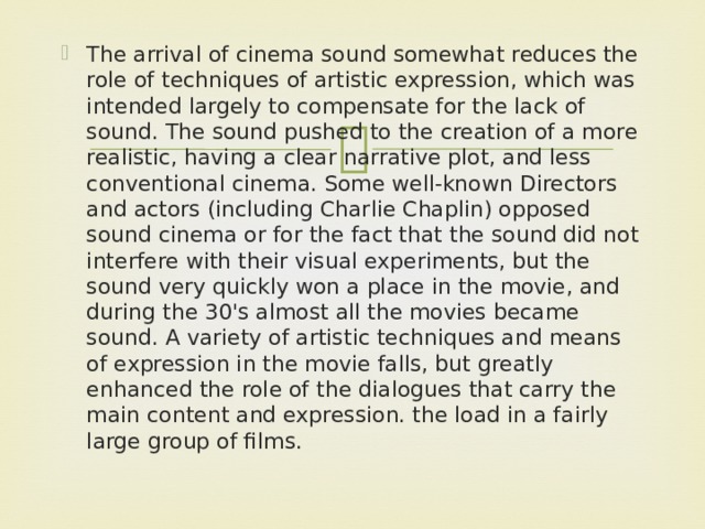 The arrival of cinema sound somewhat reduces the role of techniques of artistic expression, which was intended largely to compensate for the lack of sound. The sound pushed to the creation of a more realistic, having a clear narrative plot, and less conventional cinema. Some well-known Directors and actors (including Charlie Chaplin) opposed sound cinema or for the fact that the sound did not interfere with their visual experiments, but the sound very quickly won a place in the movie, and during the 30's almost all the movies became sound. A variety of artistic techniques and means of expression in the movie falls, but greatly enhanced the role of the dialogues that carry the main content and expression. the load in a fairly large group of films.