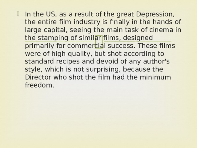 In the US, as a result of the great Depression, the entire film industry is finally in the hands of large capital, seeing the main task of cinema in the stamping of similar films, designed primarily for commercial success. These films were of high quality, but shot according to standard recipes and devoid of any author's style, which is not surprising, because the Director who shot the film had the minimum freedom.