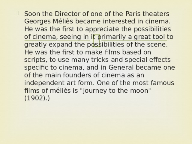 Soon the Director of one of the Paris theaters Georges Méliès became interested in cinema. He was the first to appreciate the possibilities of cinema, seeing in it primarily a great tool to greatly expand the possibilities of the scene. He was the first to make films based on scripts, to use many tricks and special effects specific to cinema, and in General became one of the main founders of cinema as an independent art form. One of the most famous films of méliès is 