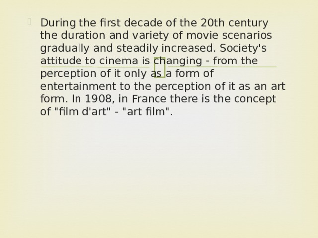 During the first decade of the 20th century the duration and variety of movie scenarios gradually and steadily increased. Society's attitude to cinema is changing - from the perception of it only as a form of entertainment to the perception of it as an art form. In 1908, in France there is the concept of 