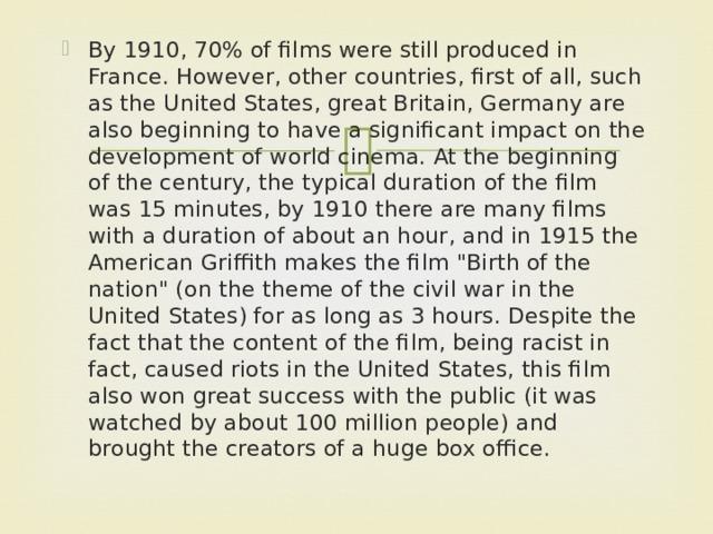 By 1910, 70% of films were still produced in France. However, other countries, first of all, such as the United States, great Britain, Germany are also beginning to have a significant impact on the development of world cinema. At the beginning of the century, the typical duration of the film was 15 minutes, by 1910 there are many films with a duration of about an hour, and in 1915 the American Griffith makes the film 