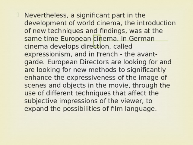 Nevertheless, a significant part in the development of world cinema, the introduction of new techniques and findings, was at the same time European cinema. In German cinema develops direction, called expressionism, and in French - the avant-garde. European Directors are looking for and are looking for new methods to significantly enhance the expressiveness of the image of scenes and objects in the movie, through the use of different techniques that affect the subjective impressions of the viewer, to expand the possibilities of film language.